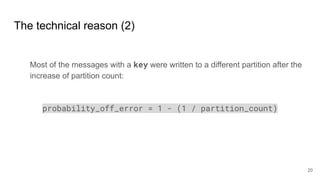 The technical reason (2)
Most of the messages with a key were written to a different partition after the
increase of partition count:
probability_off_error = 1 - (1 / partition_count)
20
 