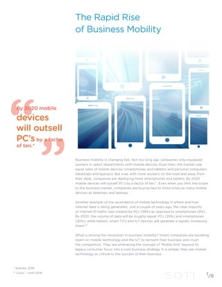 By 2020 mobile
devices
will outsell
PC’s by a factor
of ten.*
* Statista, 2016
** Cisco – June 2016
1/8
The Rapid Rise
of Business Mobility
Business mobility is changing fast. Not too long ago companies only equipped
workers in select departments with mobile devices. Even then, the market saw
equal sales of mobile devices (smartphones and tablets) and personal computers
(desktops and laptops). But now, with more workers on the road and away from
their desk, companies are deploying more smartphones and tablets. By 2020
mobile devices will outsell PC’s by a factor of ten.* Even when you limit the scope
to the business market, companies are buying two to three times as many mobile
devices as desktops and laptops.
Another example of the ascendance of mobile technology is where and how
internet data is being generated. Just a couple of years ago, the clear majority
of internet IP traffic was created by PCs (59%) as opposed to smartphones (8%).
By 2020, the volume of data will be roughly equal; PCs (29%) and smartphones
(30%), while tablets, smart TV’s and IoT devices will generate a rapidly increasing
share.**
What is driving this revolution in business mobility? Smart companies are doubling
down on mobile technology and the IoT to reinvent their business and crush
the competition. They are embracing the concept of ‘Mobile-first’ beyond its
legacy consumer focus into a core business strategy. It is simple; they see mobile
technology as critical to the success of their business.
 