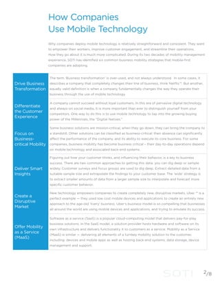 How Companies
Use Mobile Technology
Why companies deploy mobile technology is relatively straightforward and consistent. They want
to empower their workers, improve customer engagement, and streamline their operations.
How they go about it is much more complicated. During its two decades of mobility management
experience, SOTI has identified six common business mobility strategies that mobile-first
companies are adopting.
Drive Business
Transformation
The term ‘Business transformation’ is over-used, and not always understood. In some cases, it
describes a company that completely changes their line of business, think Netflix™. But another,
equally valid definition is when a company fundamentally changes the way they operate their
business through the use of mobile technology.
Differentiate
the Customer
Experience
A company cannot succeed without loyal customers. In this era of pervasive digital technology
and always-on social media, it is more important than ever to distinguish yourself from your
competitors. One way to do this is to use mobile technology to tap into the growing buying
power of the Millennials, the “Digital Natives.”
Focus on
Business-
critical Mobility
Some business solutions are mission-critical, when they go down, they can bring the company to
a standstill. Other solutions can be classified as business-critical: their absence can significantly
affect the performance of the company, and its ability to execute its core business. For some
companies, business mobility has become business critical – their day-to-day operations depend
on mobile technology and associated back-end systems.
Deliver Smart
Insights
Figuring out how your customer thinks, and influencing their behavior, is a key to business
success. There are two common approaches to getting this data: you can dig deep or sample
widely. Customer surveys and focus groups are used to dig deep. Extract detailed data from a
suitable sample size and extrapolate the findings to your customer base. The ‘wide’ strategy is
to extract smaller amounts of data from a larger sample size to interpolate and forecast more
specific customer behavior.
Create a
Disruptive
Market
New technology empowers companies to create completely new, disruptive markets. Uber ™ is a
perfect example — they used low cost mobile devices and applications to create an entirely new
approach to the age-old ‘livery’ business. Uber’s business model is so compelling that businesses
all around the world are using mobile devices and applications, and trying to emulate its success.
Offer Mobility
as a Service
(MaaS)
Software as a service (SaaS) is a popular cloud-computing model that delivers pay-for-play
business solutions. In the SaaS model, a solution provider hosts hardware and software on its
own infrastructure and delivers functionality it to customers as a service. Mobility as a Service
(MaaS) is similar — delivering all elements of a turnkey mobility solution to the customer,
including: devices and mobile apps as well as hosting back-end systems, data storage, device
management and support.
2/8
 