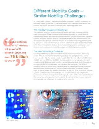 Different Mobility Goals —
Similar Mobility Challenges
At a high level, it doesn’t realty matter what a company’s mobility strategy is, or
how they intend to execute it. The more mobile users, devices, applications and
content they adopt, the more challenges they will have to deal with.
The Mobility Management Challenge
The explosive growth of smartphones and tablets has made business mobility
more complicated. There are many more makes and models of mobile devices:
smartphones, tablets, and special-purposes devices. They run on different operating
systems, and offer a broad range of capabilities and features. However, these new
devices have one thing in common, they are all powerful computing platforms that
let companies empower their remote workers with mobile applications and content.
All of these new variables, feature diversity, operating systems, applications and
content, have increased the mobility management challenge exponentially.
The New Technology Challenge
Securing and managing the multitude of devices that companies are deploying
can be difficult, but the Internet of Things (IoT) is only going to make it worse.
Experts predict that the global installed based of IoT devices will grow to 30 billion
in 2020, and over 75 billion by 2025*. Companies that are managing hundreds of
smartphones and tablets could soon be managing thousands, or tens of thousands
of endpoints. But, the challenge is not just about the numbers — the IoT will
introduce billions of ‘things’ with a diverse range of capabilities. Simple endpoints
like sensors for temperature and motion; more complicated devices like digital
signs, as well as health and wellness wearables; all the way up to expensive, complex
systems such as robots, connected cars and smart machines. The IoT presents
businesses with many management challenges, but a few of the most significant are;
the raw number of endpoints, their functional diversity and how they can connect,
communicate and collaborate to create complex systems.
The global installed
based of IoT devices
will grow to 30
billion in 2020, and
over 75 billion
by 2025*.
3
* IHS – March 2016
/8
 