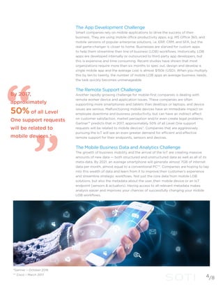 The App Development Challenge
Smart companies rely on mobile applications to drive the success of their
business. They are using mobile office productivity apps, e.g. MS Office 365, and
mobile versions of popular enterprise solutions, i.e. ERP, CRM, and SFA, but the
real game-changer is closer to home. Businesses are starved for custom apps
to help them streamline their line of business (LOB) workflows. Historically, LOB
apps are developed internally or outsourced to third party app developers, but
this is expensive and time consuming. Recent studies have shown that most
organizations require more than six months to spec out, design and develop a
single mobile app and the average cost is almost $150k (USD). When you multiply
this by ten to twenty, the number of mobile LOB apps an average business needs,
the task quickly becomes unmanageable.
The Remote Support Challenge
Another rapidly growing challenge for mobile-first companies is dealing with
remote worker device and application issues. These companies are often
supporting more smartphones and tablets than desktops or laptops, and device
issues are serious. Malfunctioning mobile devices have an immediate impact on
employee downtime and business productivity, but can have an indirect affect
on customer satisfaction, market perception and/or even create legal problems.
Gartner™ predicts that in 2017, approximately 50% of all Level One support
requests will be related to mobile devices*. Companies that are aggressively
pursuing the IoT will see an even greater demand for efficient and effective
remote support for their endpoints, sensors and devices.
The Mobile Business Data and Analytics Challenge
The growth of business mobility and the arrival of the IoT are creating massive
amounts of new data — both structured and unstructured data as well as all of its
meta-data. By 2021, an average smartphone will generate almost 7GB of internet
data per month, almost equal to a conventional PC**. Companies are hoping to tap
into this wealth of data and learn from it to improve their customer’s experience
and streamline strategic workflows. Not just the core data from mobile LOB
solutions, but also the metadata about the user, their mobile device or an IoT
endpoint (sensors & actuators). Having access to all relevant metadata makes
analysis easier and improves your chances of successfully changing your mobile
LOB workflows.
By 2017,
approximately
50% of all Level
One support requests
will be related to
mobile devices.*
4
*Gartner – October 2016
** Cisco – March 2017
/8
 