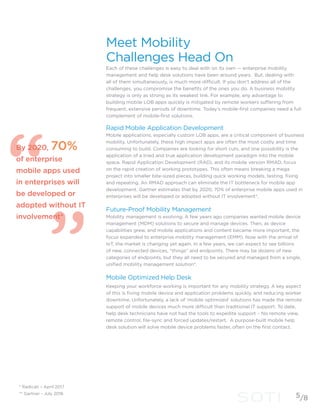 By 2020, 70%
of enterprise
mobile apps used
in enterprises will
be developed or
adopted without IT
involvement*
Meet Mobility
Challenges Head On
Each of these challenges is easy to deal with on its own — enterprise mobility
management and help desk solutions have been around years. But, dealing with
all of them simultaneously, is much more difficult. If you don’t address all of the
challenges, you compromise the benefits of the ones you do. A business mobility
strategy is only as strong as its weakest link. For example, any advantage to
building mobile LOB apps quickly is mitigated by remote workers suffering from
frequent, extensive periods of downtime. Today’s mobile-first companies need a full
complement of mobile-first solutions.
Rapid Mobile Application Development
Mobile applications, especially custom LOB apps, are a critical component of business
mobility. Unfortunately, these high impact apps are often the most costly and time
consuming to build. Companies are looking for short cuts, and one possibility is the
application of a tried and true application development paradigm into the mobile
space. Rapid Application Development (RAD), and its mobile version RMAD, focus
on the rapid creation of working prototypes. This often means breaking a mega
project into smaller bite-sized pieces, building quick working models, testing, fixing
and repeating. An RMAD approach can eliminate the IT bottleneck for mobile app
development. Gartner estimates that by 2020, 70% of enterprise mobile apps used in
enterprises will be developed or adopted without IT involvement*.
Future-Proof Mobility Management
Mobility management is evolving. A few years ago companies wanted mobile device
management (MDM) solutions to secure and manage devices. Then, as device
capabilities grew, and mobile applications and content became more important, the
focus expanded to enterprise mobility management (EMM). Now with the arrival of
IoT, the market is changing yet again. In a few years, we can expect to see billions
of new, connected devices, “things” and endpoints. There may be dozens of new
categories of endpoints, but they all need to be secured and managed from a single,
unified mobility management solution*.
Mobile Optimized Help Desk
Keeping your workforce working is important for any mobility strategy. A key aspect
of this is fixing mobile device and application problems quickly, and reducing worker
downtime. Unfortunately, a lack of ‘mobile optimized’ solutions has made the remote
support of mobile devices much more difficult than traditional IT support. To date,
help desk technicians have not had the tools to expedite support – No remote view,
remote control, file-sync and forced updates/restart. A purpose-built mobile help
desk solution will solve mobile device problems faster, often on the first contact.
* Radicati – April 2017
** Gartner - July 2016
5/8
 