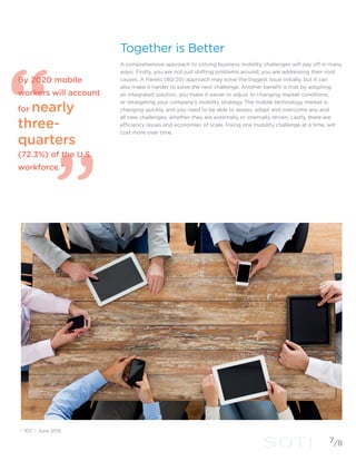 Together is Better
A comprehensive approach to solving business mobility challenges will pay off in many
ways. Firstly, you are not just shifting problems around; you are addressing their root
causes. A Pareto (80/20) approach may solve the biggest issue initially, but it can
also make it harder to solve the next challenge. Another benefit is that by adopting
an integrated solution, you make it easier to adjust to changing market conditions,
or retargeting your company’s mobility strategy. The mobile technology market is
changing quickly, and you need to be able to assess, adapt and overcome any and
all new challenges, whether they are externally or internally driven. Lastly, there are
efficiency issues and economies of scale. Fixing one mobility challenge at a time, will
cost more over time.
7
* IDC – June 2015
By 2020 mobile
workers will account
for nearly
three-
quarters
(72.3%) of the U.S.
workforce.*
/8
 