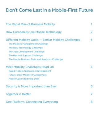 The Rapid Rise of Business Mobility	
How Companies Use Mobile Technology
Different Mobility Goals — Similar Mobility Challenges	
The Mobility Management Challenge	
The New Technology Challenge	
The App Development Challenge	
The Remote Support Challenge	
The Mobile Business Data and Analytics Challenge	
Meet Mobility Challenges Head On	
Rapid Mobile Application Development	
Future-proof Mobility Management	
Mobile Optimized Help Desk	
Security is More Important than Ever
Together is Better	
One Platform, Connecting Everything	
1
2
3
5
6
7
8
Don’t Come Last in a Mobile-First Future
 