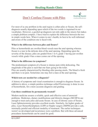 Healing Hands Clinic
8/11/2017 Page 1
Don’t Confuse Fissure with Piles
For most of us any problem in the anal region is either piles or fissure, the self-
diagnosis usually depending upon which of the two words is ingrained in our
vocabulary. However, a goofed-up diagnosis not only adds to the misery but makes
a simple problem complex. I have tried to explain the difference between the two
in simple words here. When it comes to one’s health, its best to be well-informed
and aware of the condition one is faced with.
What is the difference between piles and fissure?
Piles or hemorrhoids are swollen blood vessels near the anal opening whereas
fissure is a tear in the delicate skin of the anal opening. Depending upon the
severity of the disease, piles are graded from 1 to 4, grade 1 having just swollen
vessels while grade 4 has a mass comes out of the opening.
What is the difference in symptoms?
The predominant symptom of a fissure is intense pain while defecating. The
magnitude of the pain is such that one fears going to the toilet.
Piles are usually characterized by bleeding after passing stools. The blood is fresh
and there is no pain. Sometimes one may feel a mass at the anal opening.
Which tests are needed for a diagnosis?
A history of symptoms and visual examination is enough to diagnose fissure. In
addition to above, a simple painless technique called Proctoscopy is done in case
of hemorrhoids, for a more accurate diagnosis and grading.
Can these conditions be permanently treated?
Modern medicine assures a reliable, quick and effective cure of anorectal
problems. Medicines, dietary modifications and lifestyle changes (MCDPA) are
enough to treat early piles and acute fissure. In case of chronic cases of fissure,
Laser Sphincterotomy provides excellent results. Similarly, for higher grades of
piles, Laser Hemorrhoidoplasty (LHP) or Stapler surgery (MIPH) provide a safe,
minimally painful and efficient modality of treatment. The earlier techniques
weren’t as developed and recurrences were a problem. But with these advanced
procedures hemorrhoids can be cured for good.
 
