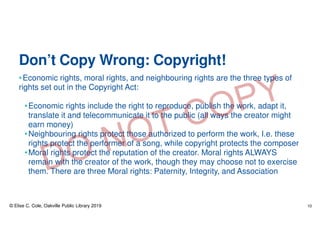 Don’t Copy Wrong: Copyright!
•Economic rights, moral rights, and neighbouring rights are the three types of
rights set out in the Copyright Act:
•Economic rights include the right to reproduce, publish the work, adapt it,
translate it and telecommunicate it to the public (all ways the creator might
earn money)
•Neighbouring rights protect those authorized to perform the work, I.e. these
rights protect the performer of a song, while copyright protects the composer
•Moral rights protect the reputation of the creator. Moral rights ALWAYS
remain with the creator of the work, though they may choose not to exercise
them. There are three Moral rights: Paternity, Integrity, and Association
© Elise C. Cole, Oakville Public Library 2019 10
 