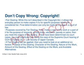 Don’t Copy Wrong: Copyright!
•Fair Dealing: While this isn’t described in the Copyright Act, it allows the
everyday person to make copies if it’s for specific purposes which are
considered fair. Final determination can only be made by a judge in a court of
law.
•Purposes covered by Fair Dealing: If you make a copy of the work or a part of
it for the purpose of research, private study, education, parody or satire, then
you meet the criteria of fair dealing. These have been determined via court
cases, the most significant one being the case of the Supreme Court hearing of
CCH Canadian Ltd. v. Law Society of Upper Canada
•If Fair Dealing can be applied, then you need to look at an additional six
factors: Purpose of the Dealing, Character of the Dealing, Nature of the Work,
Amount of the Dealing, Effect of the Dealing on the Work, and Available
Alternatives
© Elise C. Cole, Oakville Public Library 2019 11
 