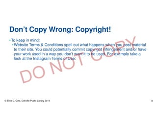 Don’t Copy Wrong: Copyright!
•To keep in mind:
•Website Terms & Conditions spell out what happens when you post material
to their site. You could potentially commit copyright infringement and/or have
your work used in a way you don’t want it to be used. For example take a
look at the Instagram Terms of Use:
© Elise C. Cole, Oakville Public Library 2019 14
 