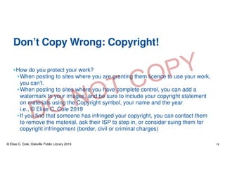 Don’t Copy Wrong: Copyright!
•How do you protect your work?
•When posting to sites where you are granting them licence to use your work,
you can’t.
•When posting to sites where you have complete control, you can add a
watermark to your images, and be sure to include your copyright statement
on materials using the Copyright symbol, your name and the year
i.e., © Elise C. Cole 2019
•If you find that someone has infringed your copyright, you can contact them
to remove the material, ask their ISP to step in, or consider suing them for
copyright infringement (border, civil or criminal charges)
© Elise C. Cole, Oakville Public Library 2019 16
 