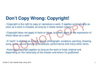Don’t Copy Wrong: Copyright!
•Copyright is the right to copy or reproduce a work. It applies automatically as
soon as a work is created, so long as it meets certain criteria
•Copyright does not apply to facts or ideas, but does apply to the expression of
those ideas as a work
•A “work” is defined as a book, poem, photograph, sculpture, painting, drawing,
song, lyrics, sound recording, broadcast, performance and many other items.
•Automatic copyright applies so long as the work is fixed, original and
depending on the nationality of the creator and where it’s published
© Elise C. Cole, Oakville Public Library 2019 2
 