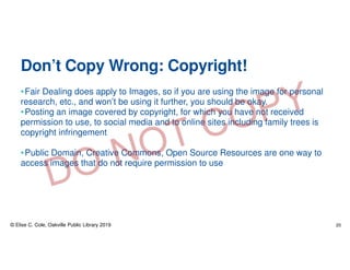 Don’t Copy Wrong: Copyright!
•Fair Dealing does apply to Images, so if you are using the image for personal
research, etc., and won’t be using it further, you should be okay.
•Posting an image covered by copyright, for which you have not received
permission to use, to social media and to online sites including family trees is
copyright infringement
•Public Domain, Creative Commons, Open Source Resources are one way to
access images that do not require permission to use
© Elise C. Cole, Oakville Public Library 2019 20
 