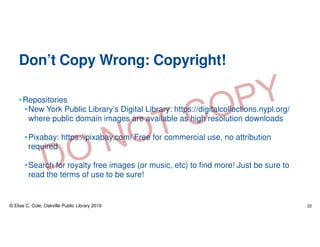 Don’t Copy Wrong: Copyright!
•Repositories
•New York Public Library’s Digital Library: https://digitalcollections.nypl.org/
where public domain images are available as high resolution downloads
•Pixabay: https://pixabay.com/ Free for commercial use, no attribution
required
•Search for royalty free images (or music, etc) to find more! Just be sure to
read the terms of use to be sure!
© Elise C. Cole, Oakville Public Library 2019 22
 