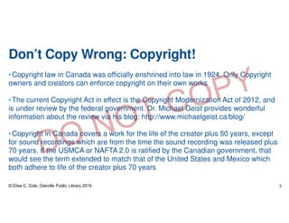Don’t Copy Wrong: Copyright!
•Copyright law in Canada was officially enshrined into law in 1924. Only Copyright
owners and creators can enforce copyright on their own works
•The current Copyright Act in effect is the Copyright Modernization Act of 2012, and
is under review by the federal government. Dr. Michael Geist provides wonderful
information about the review via his blog: http://www.michaelgeist.ca/blog/
•Copyright in Canada covers a work for the life of the creator plus 50 years, except
for sound recordings which are from the time the sound recording was released plus
70 years. If the USMCA or NAFTA 2.0 is ratified by the Canadian government, that
would see the term extended to match that of the United States and Mexico which
both adhere to life of the creator plus 70 years
© Elise C. Cole, Oakville Public Library 2019 5
 
