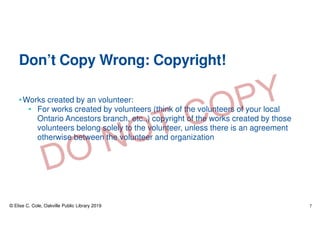 Don’t Copy Wrong: Copyright!
•Works created by an volunteer:
• For works created by volunteers (think of the volunteers of your local
Ontario Ancestors branch, etc.,) copyright of the works created by those
volunteers belong solely to the volunteer, unless there is an agreement
otherwise between the volunteer and organization
© Elise C. Cole, Oakville Public Library 2019 7
 