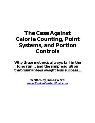 The Case Against
Calorie Counting, Point
 Systems, and Portion
       Controls

Why these methods always fail in the
  long run… and the simple solution
that guarantees weight loss success…

        Written by James Ward
      www.CruiseControlDiet.com
 