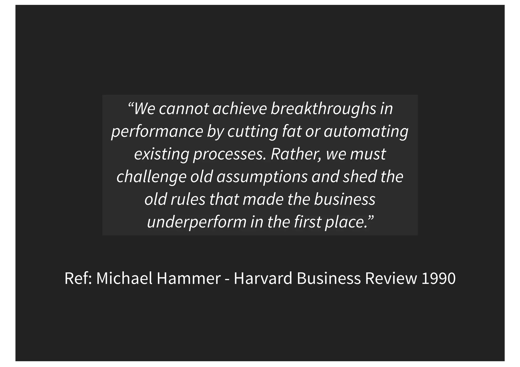 Ref: Michael Hammer - Harvard Business Review 1990 “We cannot achieve breakthroughs in performance by cutting fat or automating existing processes. Rather, we must challenge old assumptions and shed the old rules that made the business underperform in the first place.” 