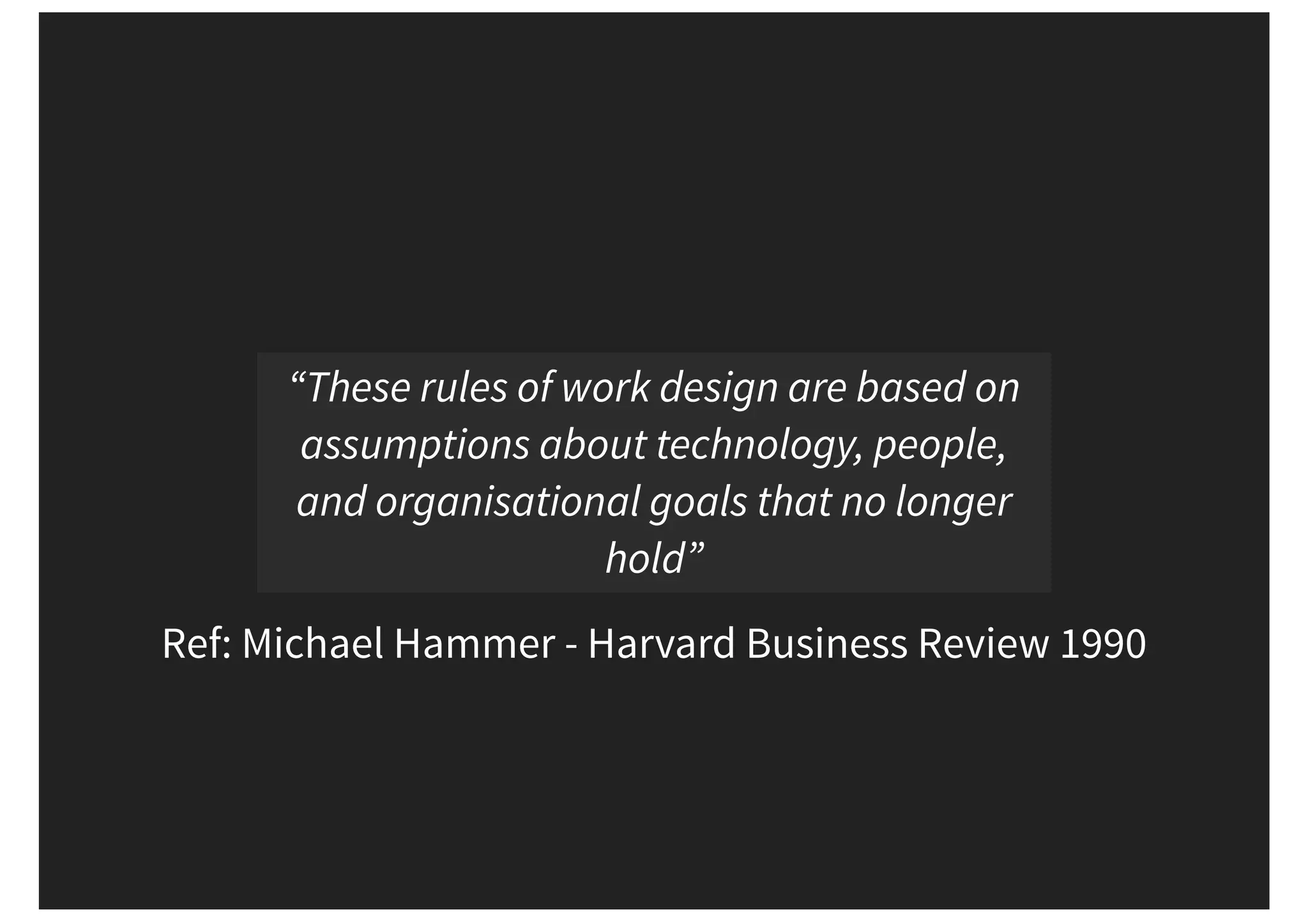 Ref: Michael Hammer - Harvard Business Review 1990 “These rules of work design are based on assumptions about technology, people, and organisational goals that no longer hold” 