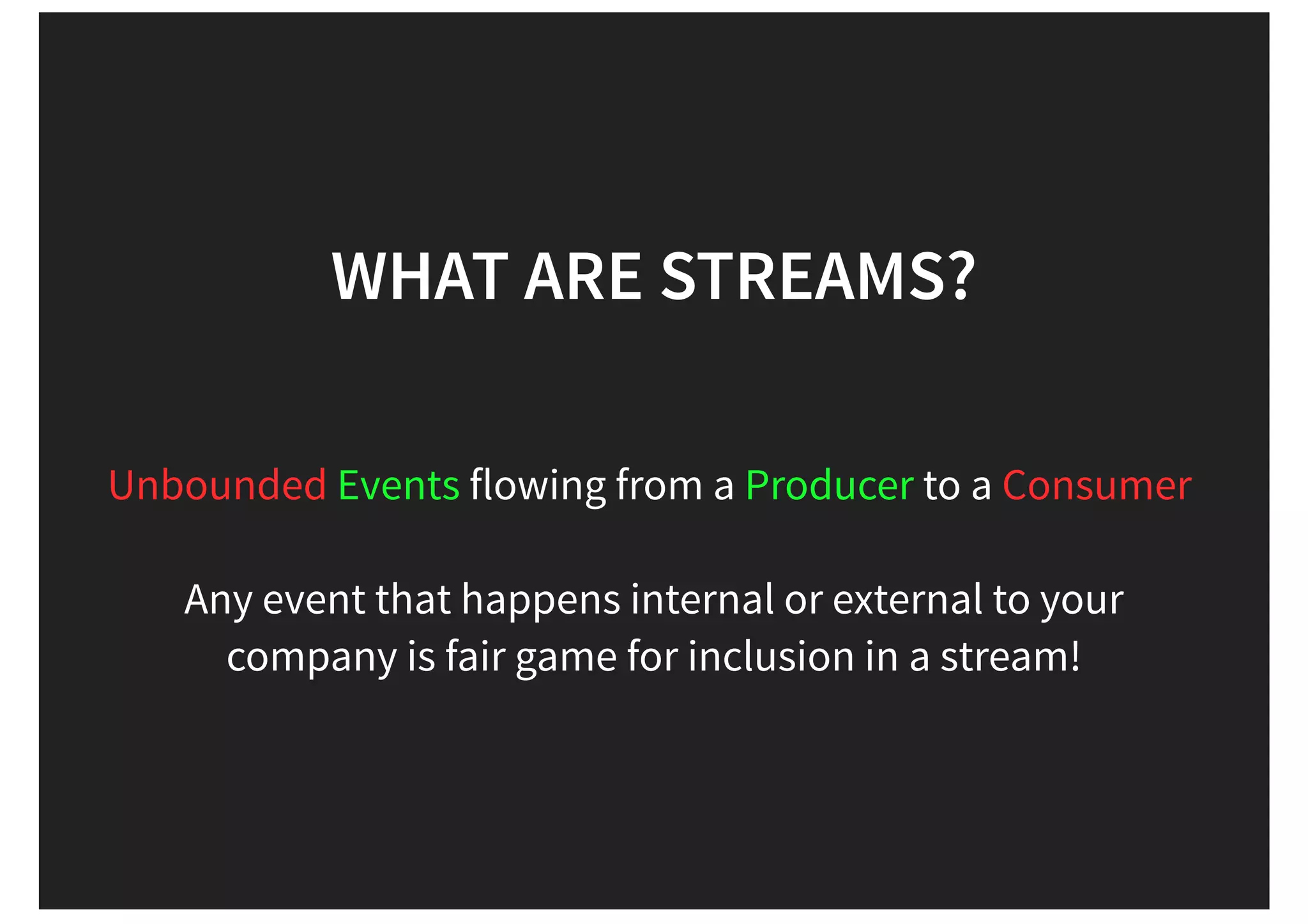 flowing from a to a Any event that happens internal or external to your company is fair game for inclusion in a stream! WHAT ARE STREAMS? Unbounded Events Producer Consumer 