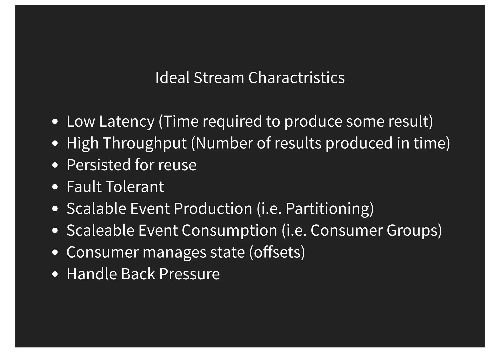 Ideal Stream Charactristics Low Latency (Time required to produce some result) High Throughput (Number of results produced in time) Persisted for reuse Fault Tolerant Scalable Event Production (i.e. Partitioning) Scaleable Event Consumption (i.e. Consumer Groups) Consumer manages state (oﬀsets) Handle Back Pressure 