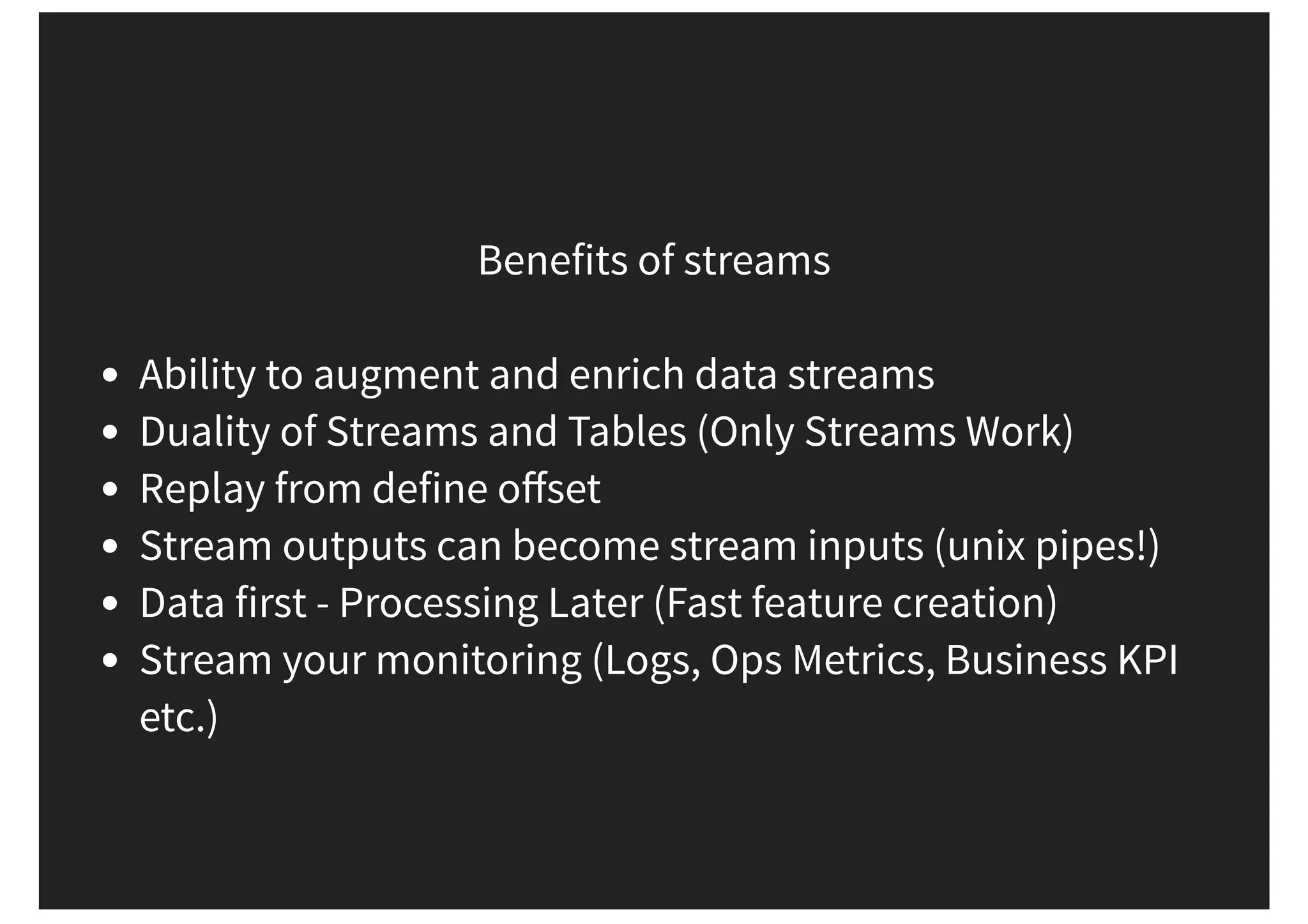 Benefits of streams Ability to augment and enrich data streams Duality of Streams and Tables (Only Streams Work) Replay from define oﬀset Stream outputs can become stream inputs (unix pipes!) Data first - Processing Later (Fast feature creation) Stream your monitoring (Logs, Ops Metrics, Business KPI etc.) 