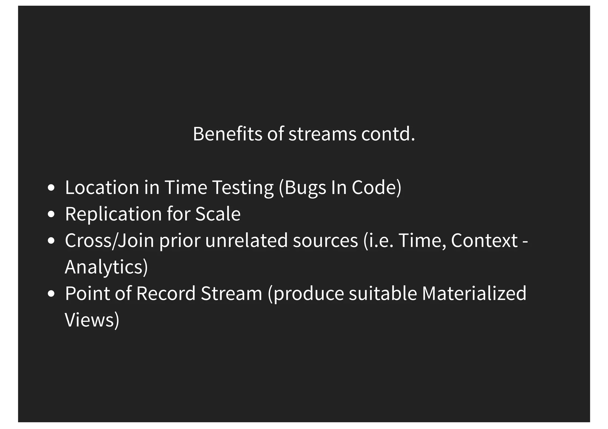Benefits of streams contd. Location in Time Testing (Bugs In Code) Replication for Scale Cross/Join prior unrelated sources (i.e. Time, Context - Analytics) Point of Record Stream (produce suitable Materialized Views) 