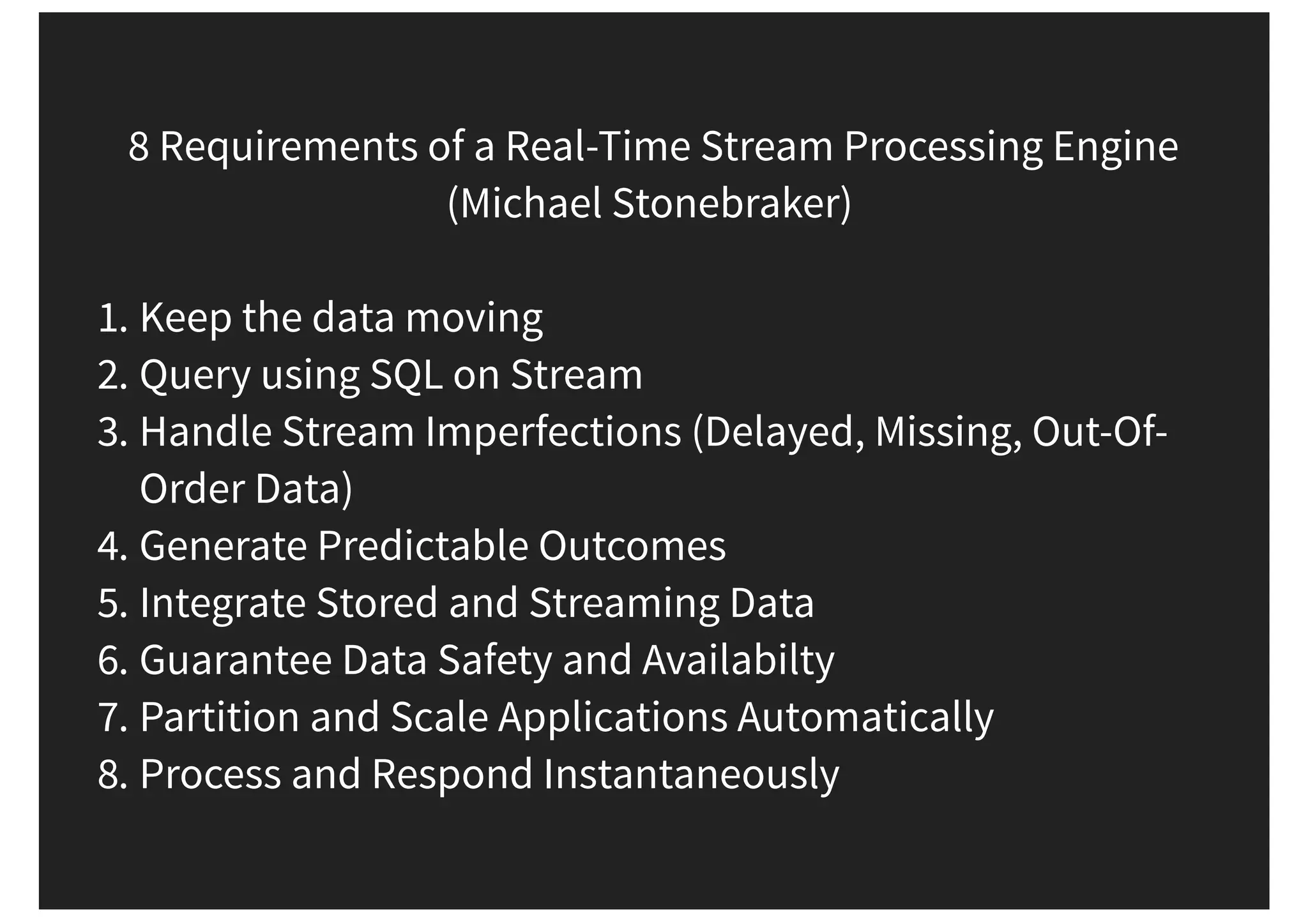 8 Requirements of a Real-Time Stream Processing Engine (Michael Stonebraker) 1. Keep the data moving 2. Query using SQL on Stream 3. Handle Stream Imperfections (Delayed, Missing, Out-Of- Order Data) 4. Generate Predictable Outcomes 5. Integrate Stored and Streaming Data 6. Guarantee Data Safety and Availabilty 7. Partition and Scale Applications Automatically 8. Process and Respond Instantaneously 