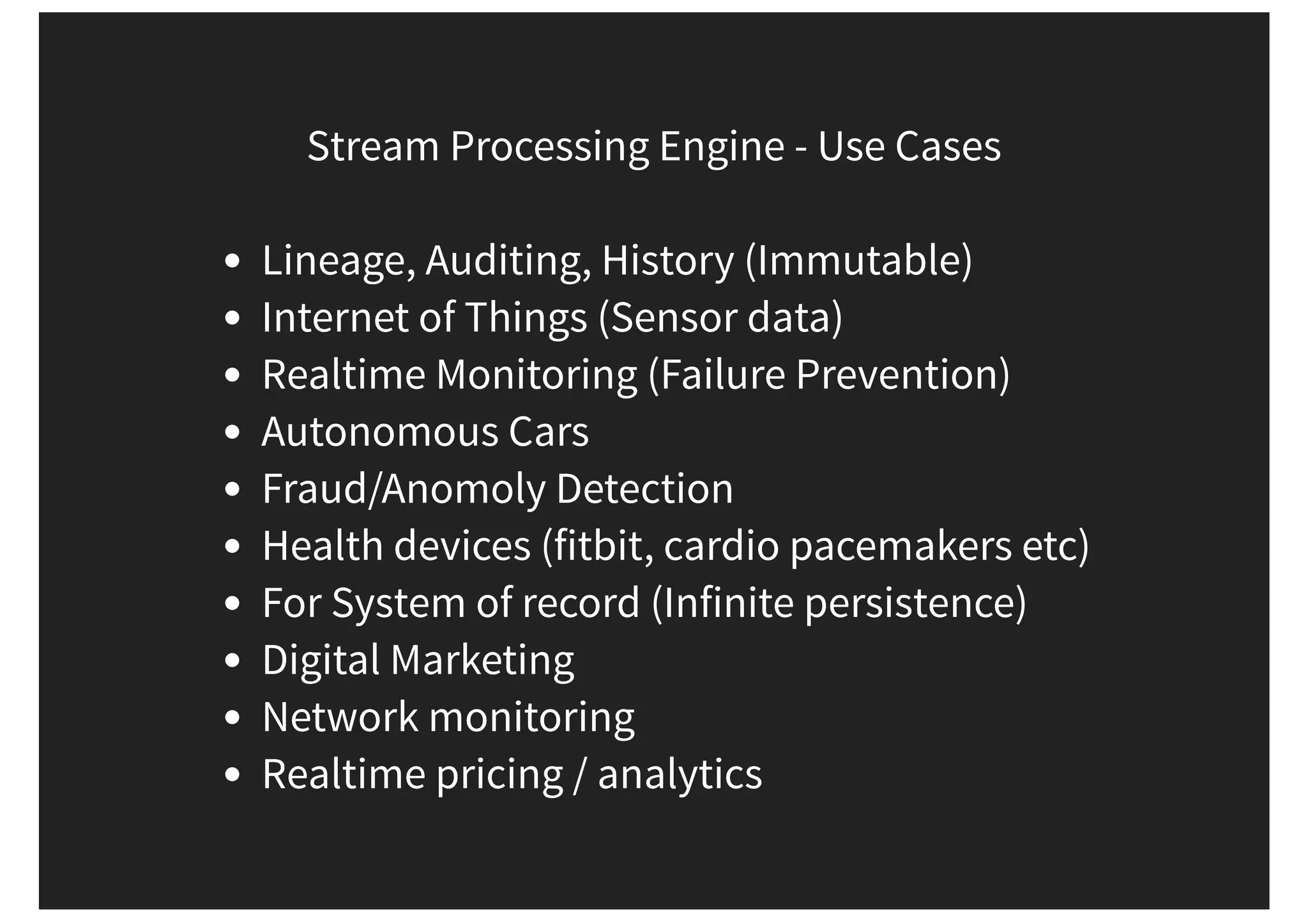 Stream Processing Engine - Use Cases Lineage, Auditing, History (Immutable) Internet of Things (Sensor data) Realtime Monitoring (Failure Prevention) Autonomous Cars Fraud/Anomoly Detection Health devices (fitbit, cardio pacemakers etc) For System of record (Infinite persistence) Digital Marketing Network monitoring Realtime pricing / analytics 