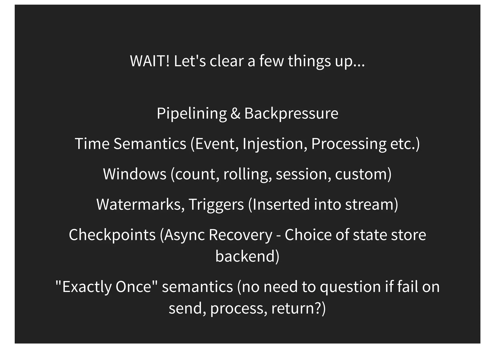 WAIT! Let's clear a few things up... Pipelining & Backpressure Time Semantics (Event, Injestion, Processing etc.) Windows (count, rolling, session, custom) Watermarks, Triggers (Inserted into stream) Checkpoints (Async Recovery - Choice of state store backend) "Exactly Once" semantics (no need to question if fail on send, process, return?) 