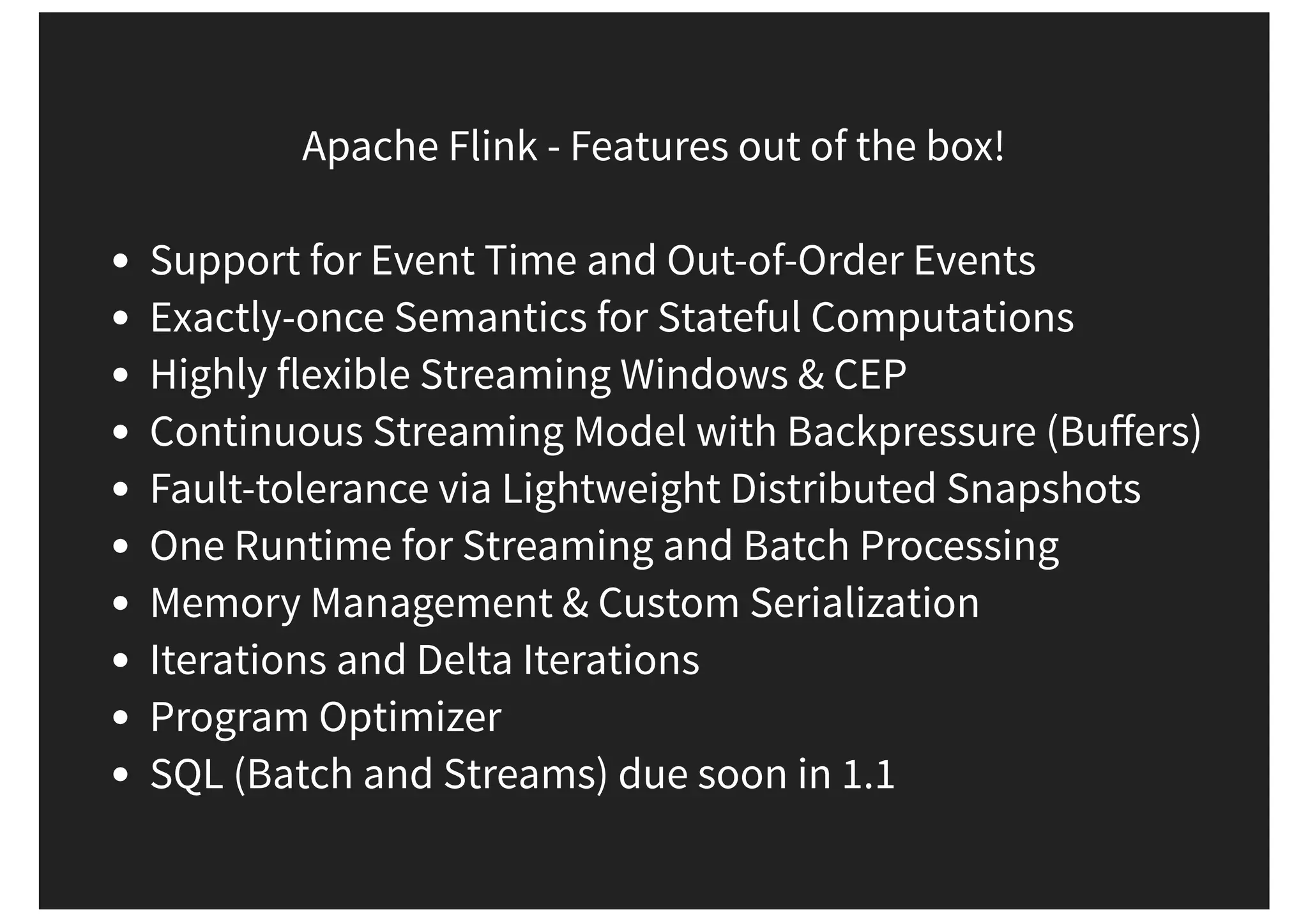 Apache Flink - Features out of the box! Support for Event Time and Out-of-Order Events Exactly-once Semantics for Stateful Computations Highly flexible Streaming Windows & CEP Continuous Streaming Model with Backpressure (Buﬀers) Fault-tolerance via Lightweight Distributed Snapshots One Runtime for Streaming and Batch Processing Memory Management & Custom Serialization Iterations and Delta Iterations Program Optimizer SQL (Batch and Streams) due soon in 1.1 