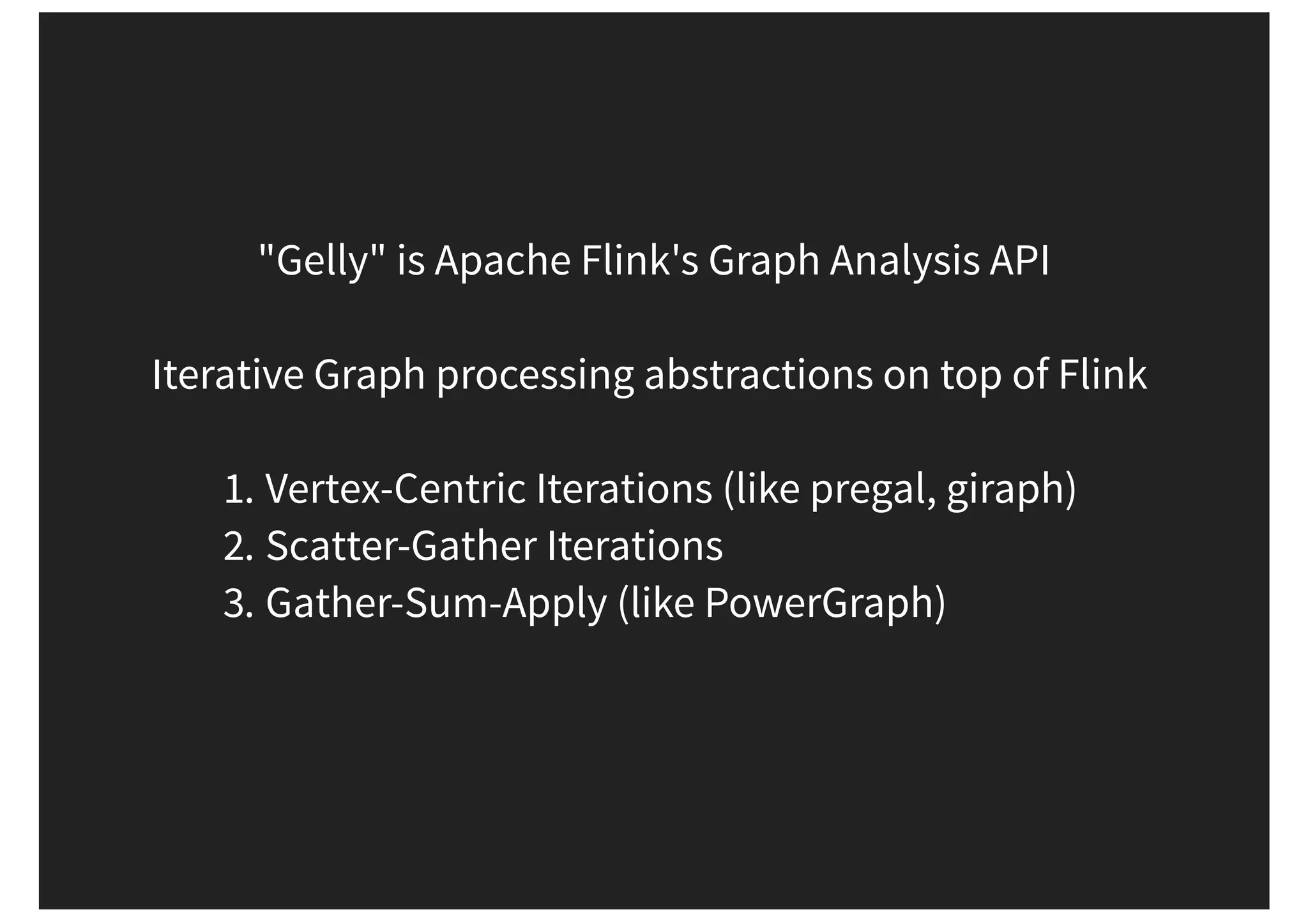"Gelly" is Apache Flink's Graph Analysis API Iterative Graph processing abstractions on top of Flink 1. Vertex-Centric Iterations (like pregal, giraph) 2. Scatter-Gather Iterations 3. Gather-Sum-Apply (like PowerGraph) 