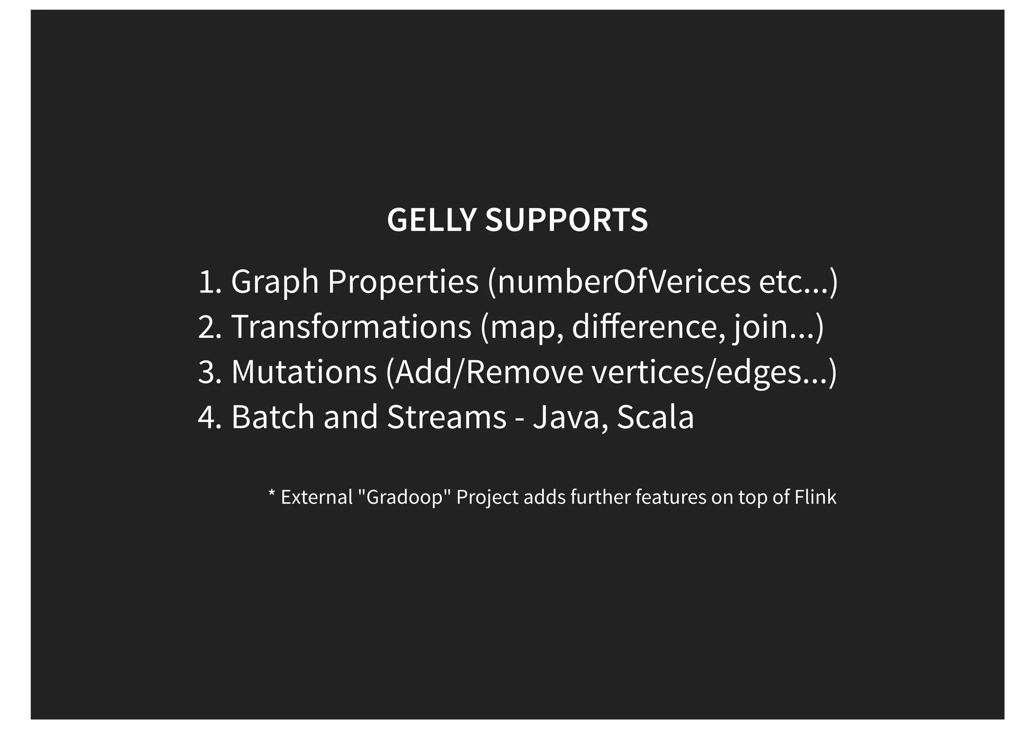 GELLY SUPPORTS 1. Graph Properties (numberOfVerices etc...) 2. Transformations (map, diﬀerence, join...) 3. Mutations (Add/Remove vertices/edges...) 4. Batch and Streams - Java, Scala * External "Gradoop" Project adds further features on top of Flink 