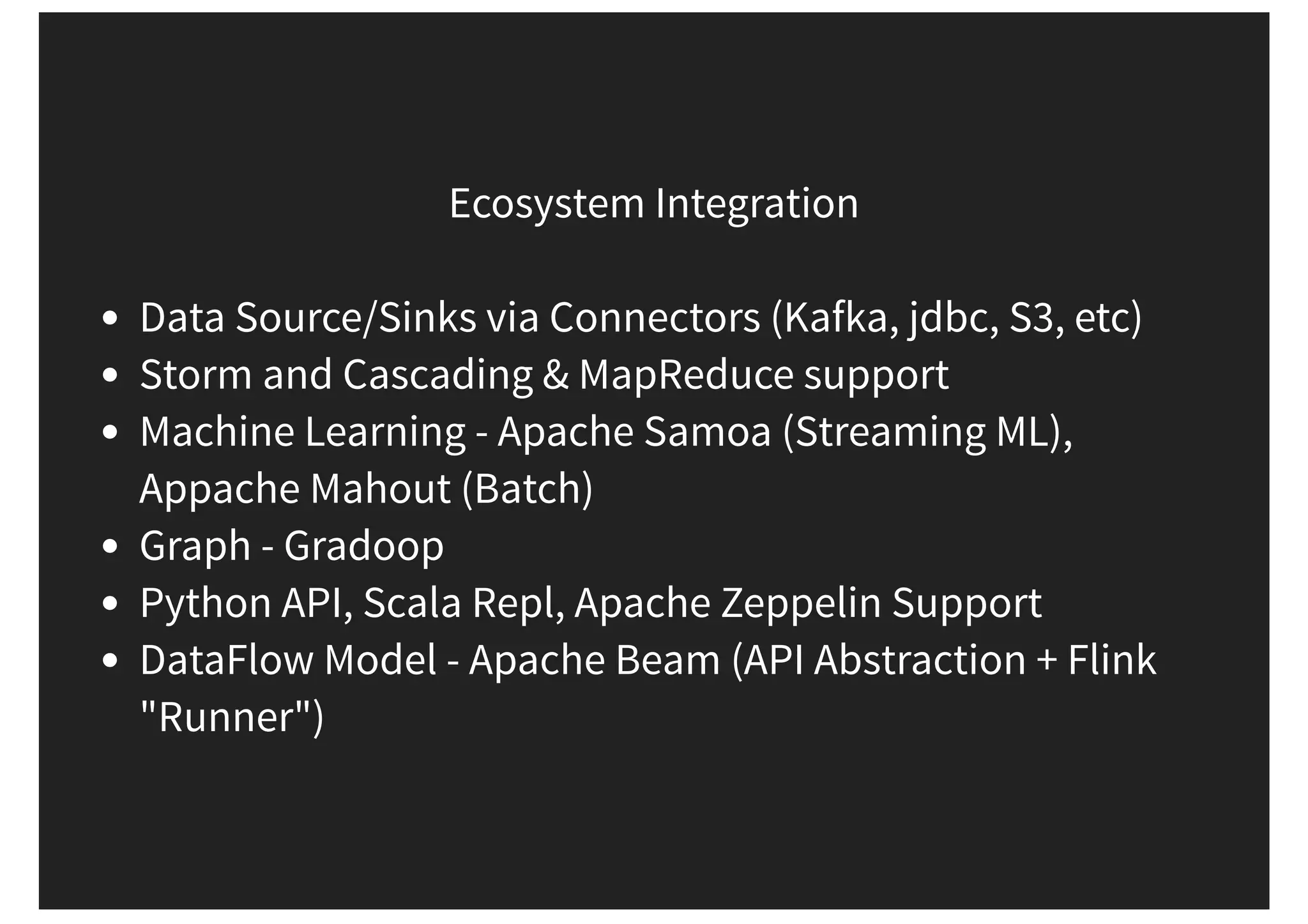 Ecosystem Integration Data Source/Sinks via Connectors (Kafka, jdbc, S3, etc) Storm and Cascading & MapReduce support Machine Learning - Apache Samoa (Streaming ML), Appache Mahout (Batch) Graph - Gradoop Python API, Scala Repl, Apache Zeppelin Support DataFlow Model - Apache Beam (API Abstraction + Flink "Runner") 