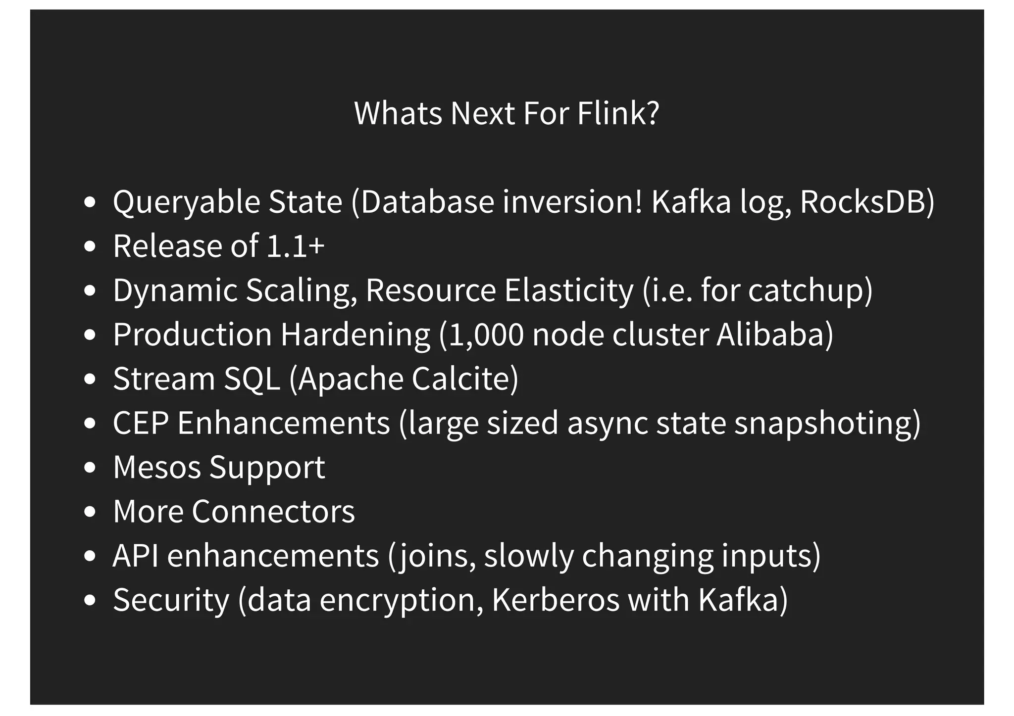 Whats Next For Flink? Queryable State (Database inversion! Kafka log, RocksDB) Release of 1.1+ Dynamic Scaling, Resource Elasticity (i.e. for catchup) Production Hardening (1,000 node cluster Alibaba) Stream SQL (Apache Calcite) CEP Enhancements (large sized async state snapshoting) Mesos Support More Connectors API enhancements (joins, slowly changing inputs) Security (data encryption, Kerberos with Kafka) 