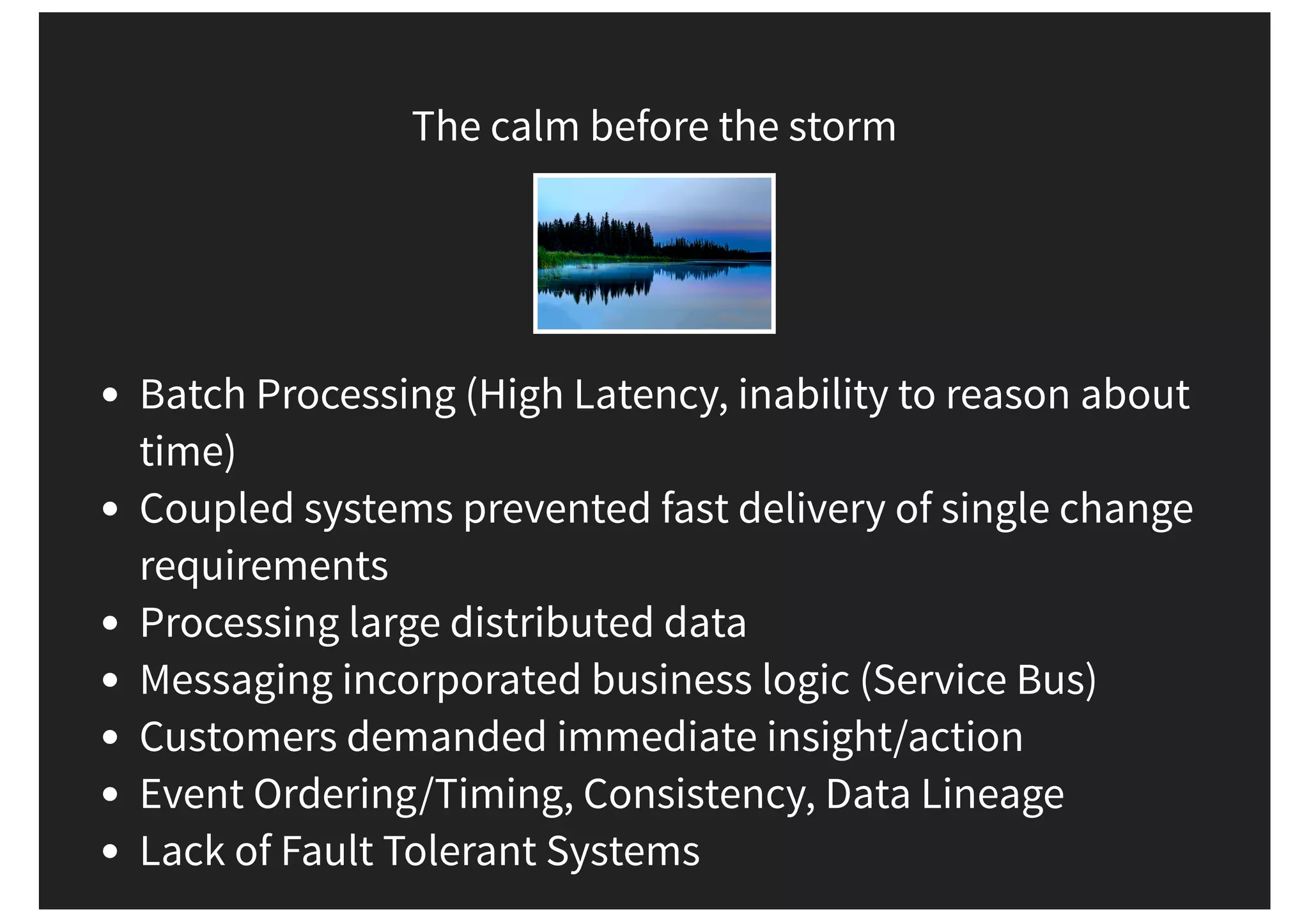The calm before the storm Batch Processing (High Latency, inability to reason about time) Coupled systems prevented fast delivery of single change requirements Processing large distributed data Messaging incorporated business logic (Service Bus) Customers demanded immediate insight/action Event Ordering/Timing, Consistency, Data Lineage Lack of Fault Tolerant Systems 