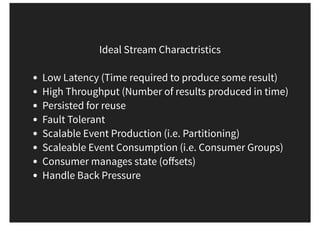 Ideal Stream Charactristics
Low Latency (Time required to produce some result)
High Throughput (Number of results produced in time)
Persisted for reuse
Fault Tolerant
Scalable Event Production (i.e. Partitioning)
Scaleable Event Consumption (i.e. Consumer Groups)
Consumer manages state (oﬀsets)
Handle Back Pressure
 