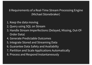 8 Requirements of a Real-Time Stream Processing Engine
(Michael Stonebraker)
1. Keep the data moving
2. Query using SQL on Stream
3. Handle Stream Imperfections (Delayed, Missing, Out-Of-
Order Data)
4. Generate Predictable Outcomes
5. Integrate Stored and Streaming Data
6. Guarantee Data Safety and Availabilty
7. Partition and Scale Applications Automatically
8. Process and Respond Instantaneously
 
