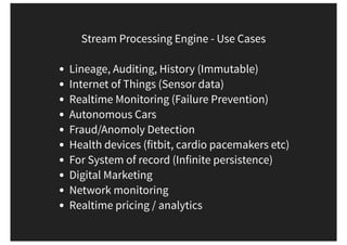 Stream Processing Engine - Use Cases
Lineage, Auditing, History (Immutable)
Internet of Things (Sensor data)
Realtime Monitoring (Failure Prevention)
Autonomous Cars
Fraud/Anomoly Detection
Health devices (fitbit, cardio pacemakers etc)
For System of record (Infinite persistence)
Digital Marketing
Network monitoring
Realtime pricing / analytics
 