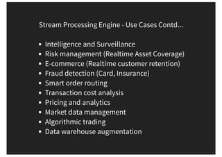 Stream Processing Engine - Use Cases Contd...
Intelligence and Surveillance
Risk management (Realtime Asset Coverage)
E-commerce (Realtime customer retention)
Fraud detection (Card, Insurance)
Smart order routing
Transaction cost analysis
Pricing and analytics
Market data management
Algorithmic trading
Data warehouse augmentation
 