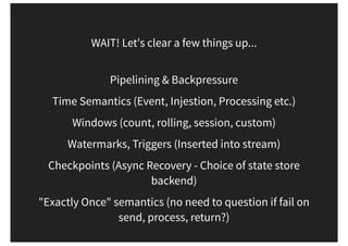 WAIT! Let's clear a few things up...
Pipelining & Backpressure
Time Semantics (Event, Injestion, Processing etc.)
Windows (count, rolling, session, custom)
Watermarks, Triggers (Inserted into stream)
Checkpoints (Async Recovery - Choice of state store
backend)
"Exactly Once" semantics (no need to question if fail on
send, process, return?)
 