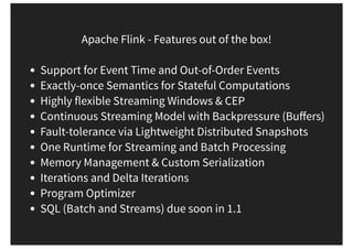 Apache Flink - Features out of the box!
Support for Event Time and Out-of-Order Events
Exactly-once Semantics for Stateful Computations
Highly flexible Streaming Windows & CEP
Continuous Streaming Model with Backpressure (Buﬀers)
Fault-tolerance via Lightweight Distributed Snapshots
One Runtime for Streaming and Batch Processing
Memory Management & Custom Serialization
Iterations and Delta Iterations
Program Optimizer
SQL (Batch and Streams) due soon in 1.1
 