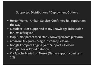 Supported Distributions / Deployment Options
HortonWorks - Ambari Service (Confirmed full support on
the way)
Cloudera - Not Supported to my knowledge (Discussion
forums ref BigTop)
MapR - Not part of their MapR converged data platform
Amazon EMR (Yarn - Single Instance, Session)
Google Compute Engine (Yarn Support & Hosted
Competitor -> Cloud Dataflow)
Via Apache Myriad on Mesos (Native support coming in
1.2)
 
