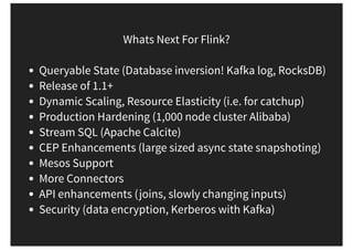 Whats Next For Flink?
Queryable State (Database inversion! Kafka log, RocksDB)
Release of 1.1+
Dynamic Scaling, Resource Elasticity (i.e. for catchup)
Production Hardening (1,000 node cluster Alibaba)
Stream SQL (Apache Calcite)
CEP Enhancements (large sized async state snapshoting)
Mesos Support
More Connectors
API enhancements (joins, slowly changing inputs)
Security (data encryption, Kerberos with Kafka)
 