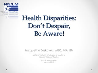 Health Disparities:
 Don’t Despair,
   Be Aware!

Jacqueline Leskovec, MLIS, MA, RN
     National Network of Libraries of Medicine
             Greater Midwest Region

               DSLC St Mary’s College
                   March 2013
 