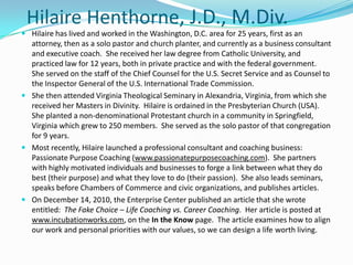 HilaireHenthorne, J.D., M.Div. Hilaire has lived and worked in the Washington, D.C. area for 25 years, first as an attorney, then as a solo pastor and church planter, and currently as a business consultant and executive coach.  She received her law degree from Catholic University, and practiced law for 12 years, both in private practice and with the federal government.  She served on the staff of the Chief Counsel for the U.S. Secret Service and as Counsel to the Inspector General of the U.S. International Trade Commission. She then attended Virginia Theological Seminary in Alexandria, Virginia, from which she received her Masters in Divinity.  Hilaire is ordained in the Presbyterian Church (USA).  She planted a non-denominational Protestant church in a community in Springfield, Virginia which grew to 250 members.  She served as the solo pastor of that congregation for 9 years.   Most recently, Hilaire launched a professional consultant and coaching business:  Passionate Purpose Coaching (www.passionatepurposecoaching.com).  She partners with highly motivated individuals and businesses to forge a link between what they do best (their purpose) and what they love to do (their passion).  She also leads seminars,  speaks before Chambers of Commerce and civic organizations, and publishes articles. On December 14, 2010, the Enterprise Center published an article that she wrote entitled:  The Fake Choice – Life Coaching vs. Career Coaching.  Her article is posted at www.incubationworks.com, on the In the Know page.  The article examines how to align our work and personal priorities with our values, so we can design a life worth living. 