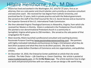 HilaireHenthorne, J.D., M.Div. Hilaire has lived and worked in the Washington, D.C. area for 25 years, first as an attorney, then as a solo pastor and church planter, and currently as a business consultant and executive coach.  She received her law degree from Catholic University, and practiced law for 12 years, both in private practice and with the federal government.  She served on the staff of the Chief Counsel for the U.S. Secret Service and as Counsel to the Inspector General of the U.S. International Trade Commission. She then attended Virginia Theological Seminary in Alexandria, Virginia, from which she received her Masters in Divinity.  Hilaire is ordained in the Presbyterian Church (USA).  She planted a non-denominational Protestant church in a community in Springfield, Virginia which grew to 250 members.  She served as the solo pastor of that congregation for 9 years.   Most recently, Hilaire launched a professional consultant and coaching business:  Passionate Purpose Coaching (www.passionatepurposecoaching.com).  She partners with highly motivated individuals and businesses to forge a link between what they do best (their purpose) and what they love to do (their passion).  She also leads seminars,  speaks before Chambers of Commerce and civic organizations, and publishes articles. On December 14, 2010, the Enterprise Center published an article that she wrote entitled:  The Fake Choice – Life Coaching vs. Career Coaching.  Her article is posted at www.incubationworks.com, on the In the Know page.  The article examines how to align our work and personal priorities with our values, so we can design a life worth living. 
