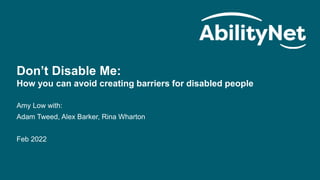 AbilityNet | Don’t Disable Me
1
Don’t Disable Me:
How you can avoid creating barriers for disabled people
Amy Low with:
Adam Tweed, Alex Barker, Rina Wharton
Feb 2022
 