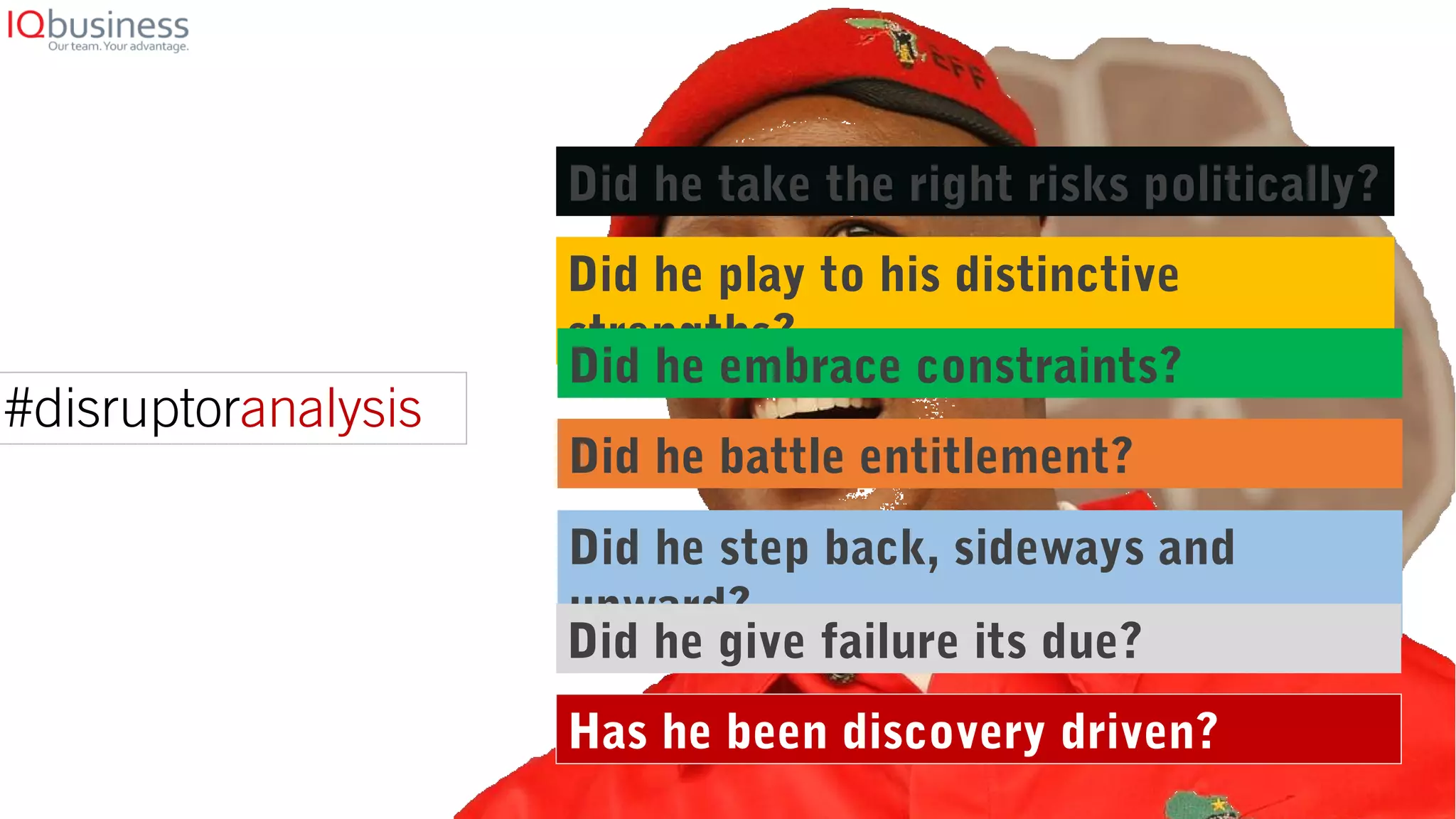 Did he take the right risks politically?
Did he play to his distinctive
strengths?
Did he embrace constraints?
Did he battle entitlement?
Did he step back, sideways and
upward?
Has he been discovery driven?
Did he give failure its due?
#disruptoranalysis
 