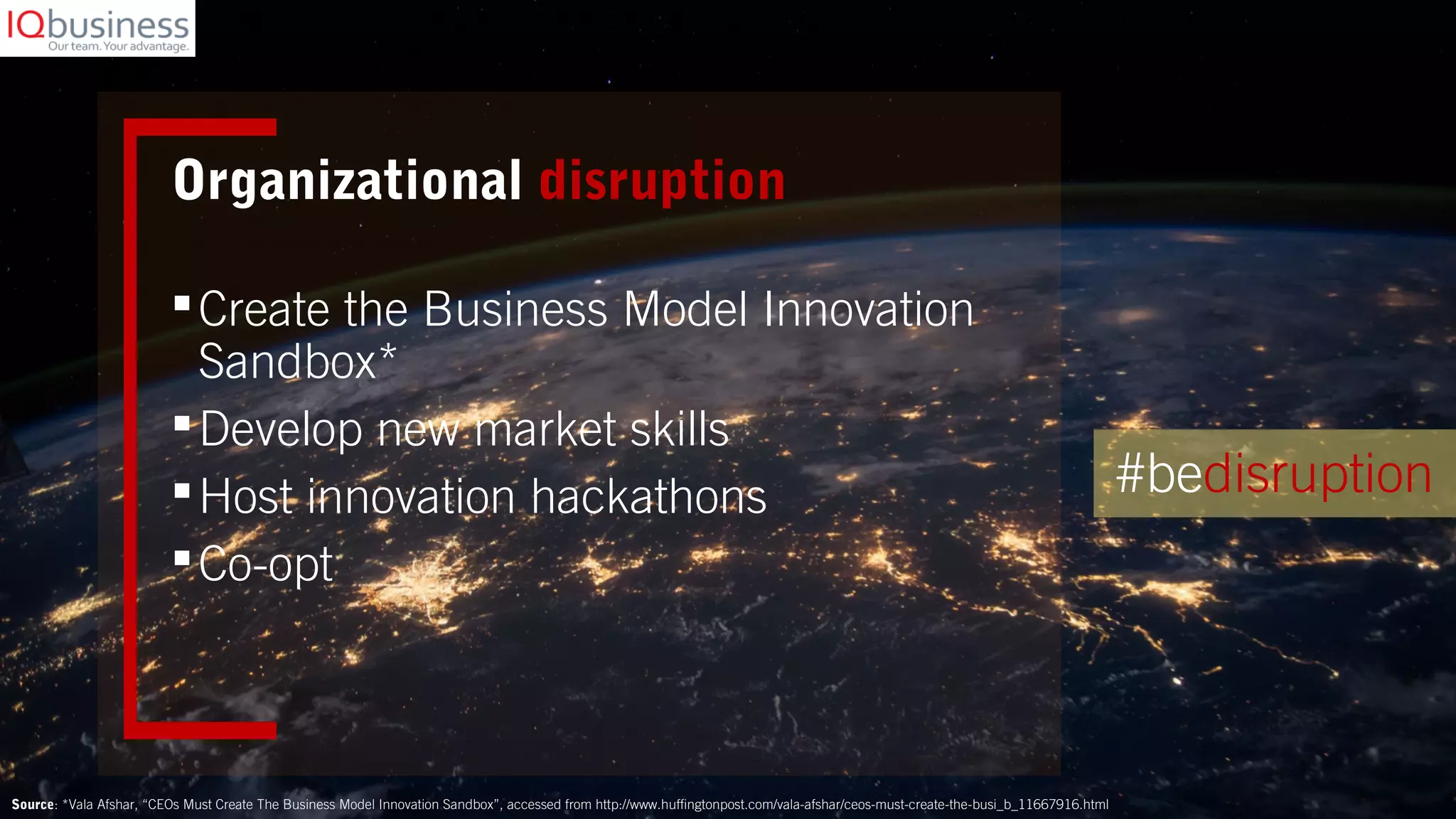 Organizational disruption
Create the Business Model Innovation
Sandbox*
Develop new market skills
Host innovation hackathons
Co-opt
Source: *Vala Afshar, “CEOs Must Create The Business Model Innovation Sandbox”, accessed from http://www.huffingtonpost.com/vala-afshar/ceos-must-create-the-busi_b_11667916.html
#bedisruption
 
