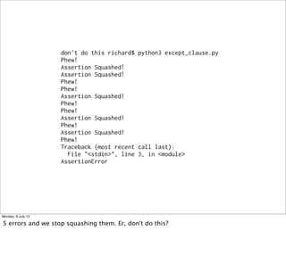 don't do this richard$ python3 except_clause.py
Phew!
Assertion Squashed!
Assertion Squashed!
Phew!
Phew!
Assertion Squashed!
Phew!
Phew!
Assertion Squashed!
Phew!
Assertion Squashed!
Phew!
Traceback (most recent call last):
File "<stdin>", line 3, in <module>
AssertionError
Monday, 8 July 13
5 errors and we stop squashing them. Er, don't do this?
 