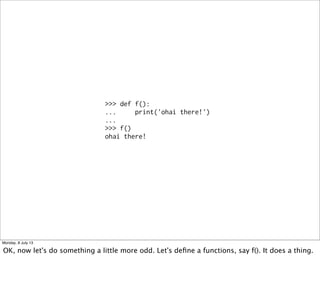 >>> def f():
... print('ohai there!')
...
>>> f()
ohai there!
Monday, 8 July 13
OK, now let's do something a little more odd. Let's deﬁne a functions, say f(). It does a thing.
 
